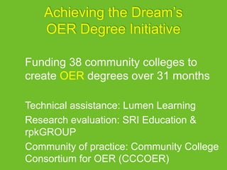 Achieving the Dream’s
OER Degree Initiative
Funding 38 community colleges to
create OER degrees over 31 months
Technical assistance: Lumen Learning
Research evaluation: SRI Education &
rpkGROUP
Community of practice: Community College
Consortium for OER (CCCOER)
 