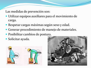 Las medidas de prevención son:
 Utilizar equipos auxiliares para el movimiento de
carga.
 Respetar cargas máximas según sexo y edad.
 Generar procedimiento de manejo de materiales.
 Posibilitar cambios de postura.
 Solicitar ayuda.
 