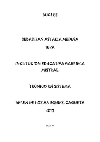 BUCLES
SEBASTIAN ASTAIZA MEDINA
10ºA
INSTITUCION EDUCATIVA GABRIELA
MISTRAL
TECNICO EN SISTEMA
BELEN DE LOS ANDQUIES-CAQUETA
2013
TALLER # 4
 