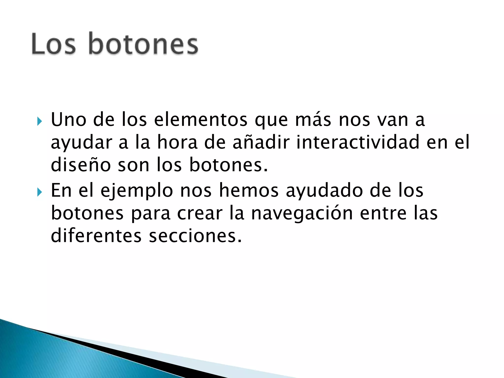    Uno de los elementos que más nos van a
    ayudar a la hora de añadir interactividad en el
    diseño son los botones.
   En el ejemplo nos hemos ayudado de los
    botones para crear la navegación entre las
    diferentes secciones.
 