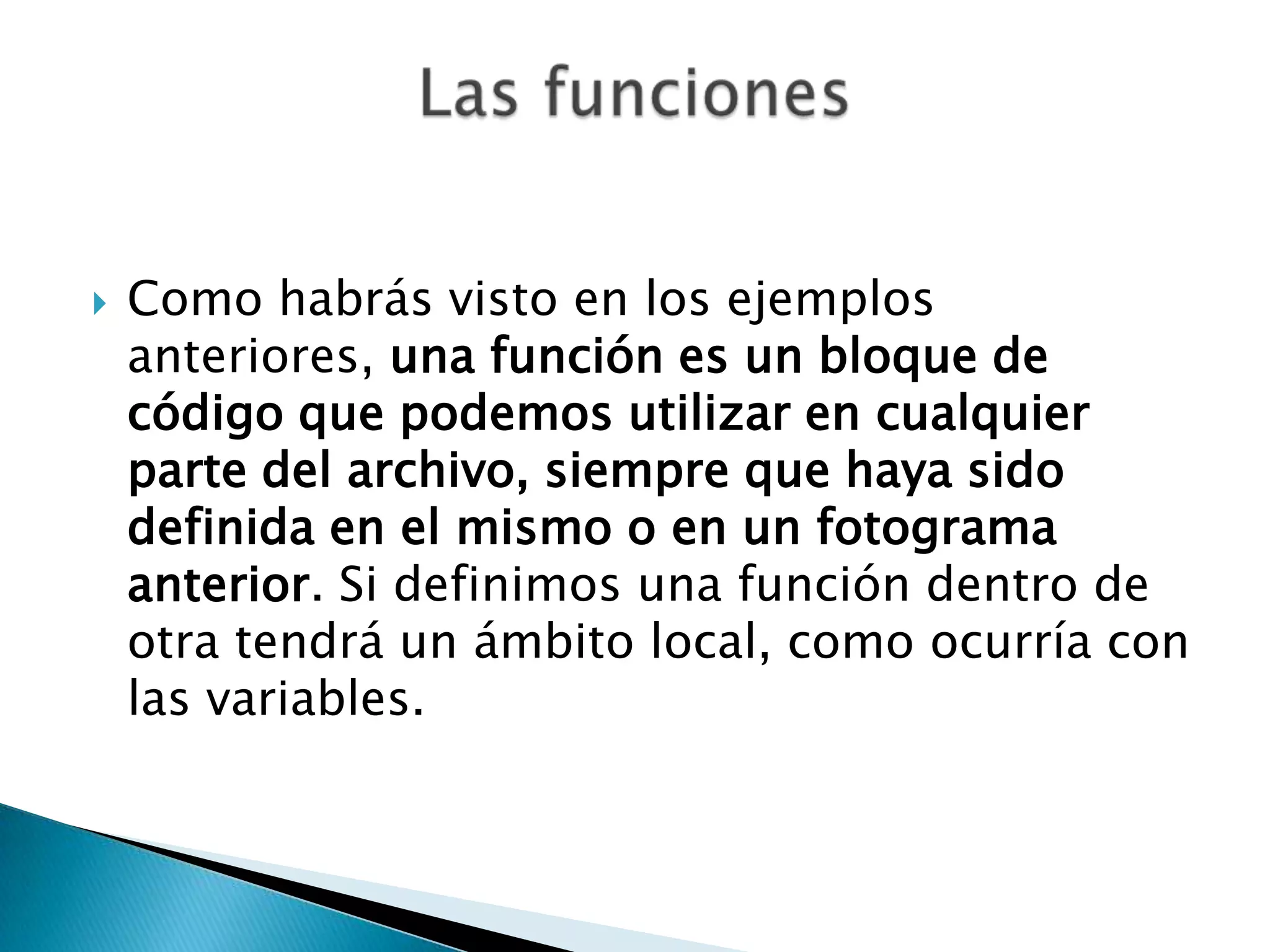    Como habrás visto en los ejemplos
    anteriores, una función es un bloque de
    código que podemos utilizar en cualquier
    parte del archivo, siempre que haya sido
    definida en el mismo o en un fotograma
    anterior. Si definimos una función dentro de
    otra tendrá un ámbito local, como ocurría con
    las variables.
 