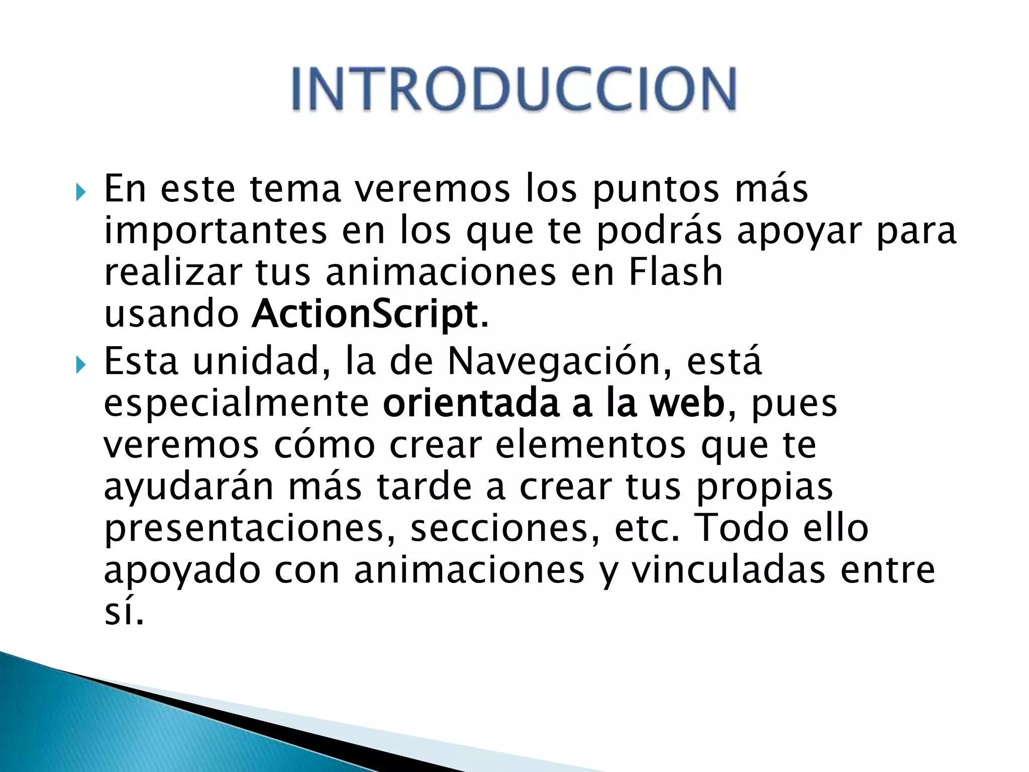    En este tema veremos los puntos más
    importantes en los que te podrás apoyar para
    realizar tus animaciones en Flash
    usando ActionScript.
   Esta unidad, la de Navegación, está
    especialmente orientada a la web, pues
    veremos cómo crear elementos que te
    ayudarán más tarde a crear tus propias
    presentaciones, secciones, etc. Todo ello
    apoyado con animaciones y vinculadas entre
    sí.
 