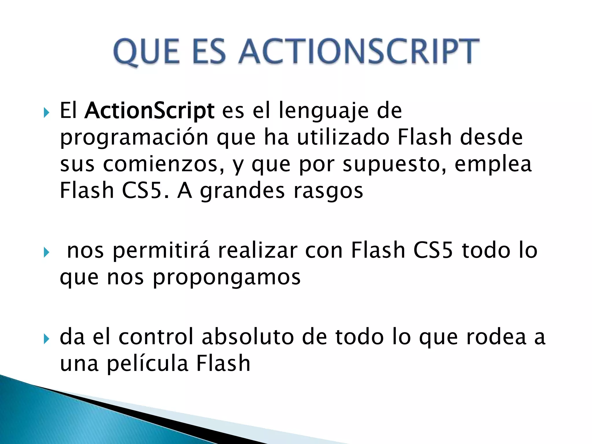    El ActionScript es el lenguaje de
    programación que ha utilizado Flash desde
    sus comienzos, y que por supuesto, emplea
    Flash CS5. A grandes rasgos

   nos permitirá realizar con Flash CS5 todo lo
    que nos propongamos

   da el control absoluto de todo lo que rodea a
    una película Flash
 