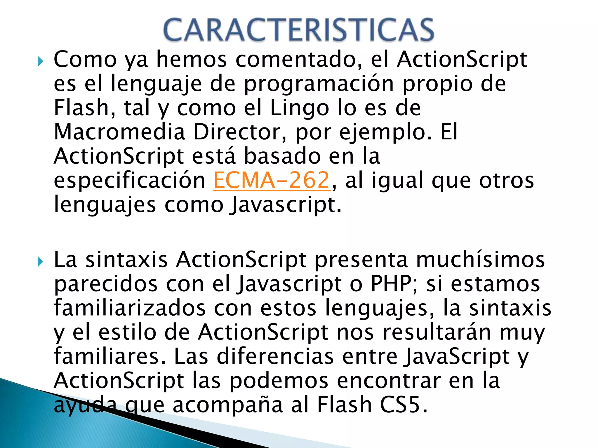    Como ya hemos comentado, el ActionScript
    es el lenguaje de programación propio de
    Flash, tal y como el Lingo lo es de
    Macromedia Director, por ejemplo. El
    ActionScript está basado en la
    especificación ECMA-262, al igual que otros
    lenguajes como Javascript.

   La sintaxis ActionScript presenta muchísimos
    parecidos con el Javascript o PHP; si estamos
    familiarizados con estos lenguajes, la sintaxis
    y el estilo de ActionScript nos resultarán muy
    familiares. Las diferencias entre JavaScript y
    ActionScript las podemos encontrar en la
    ayuda que acompaña al Flash CS5.
 