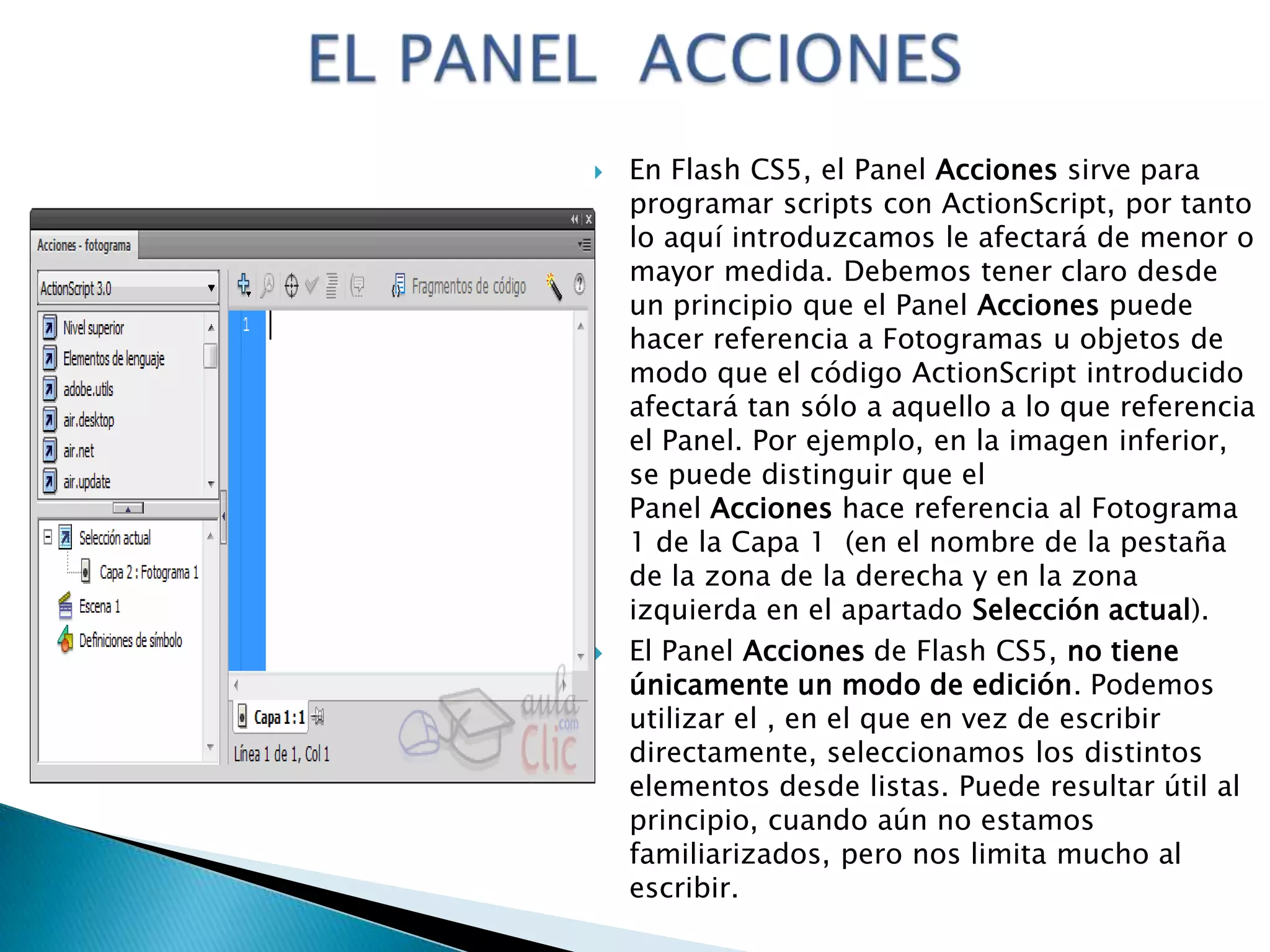    En Flash CS5, el Panel Acciones sirve para
    programar scripts con ActionScript, por tanto
    lo aquí introduzcamos le afectará de menor o
    mayor medida. Debemos tener claro desde
    un principio que el Panel Acciones puede
    hacer referencia a Fotogramas u objetos de
    modo que el código ActionScript introducido
    afectará tan sólo a aquello a lo que referencia
    el Panel. Por ejemplo, en la imagen inferior,
    se puede distinguir que el
    Panel Acciones hace referencia al Fotograma
    1 de la Capa 1 (en el nombre de la pestaña
    de la zona de la derecha y en la zona
    izquierda en el apartado Selección actual).
   El Panel Acciones de Flash CS5, no tiene
    únicamente un modo de edición. Podemos
    utilizar el , en el que en vez de escribir
    directamente, seleccionamos los distintos
    elementos desde listas. Puede resultar útil al
    principio, cuando aún no estamos
    familiarizados, pero nos limita mucho al
    escribir.
 