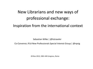 New Librarians and new ways of
professional exchange:
Inspiration from the international context
Sebastian Wilke | @listraveler
Co-Convenor, IFLA New Professionals Special Interest Group | @npsig

28 Nov 2013, 58th AIB Congress, Rome

 