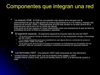 Componentes que integran una red La estación HUB.   El HUB es una estación más dentro de la red pero con la particularidad de que es más grande (la antena típicamente es 4 a 10 metros y maneja más potencia de emisión -PIRE-). Habitualmente el HUB esta situado en la sede central de la empresa que usa la red o en su centro de cálculo. Este punto es el que supone un mayor desembolso para una empresa por lo que se tiene la posibilidad de tener el HUB en propiedad o alquilado.  El segmento espacial .  El segmento espacial es el punto clave de una red VSAT:  Es el único canal por donde se realiza la comunicación con las consiguientes ventajas y desventajas que ello conlleva.  Es un canal compartido por lo que necesitaremos usar alguna técnica o protocolo de acceso al medio (FDMA, TDMA, DA-TDMA, ...).  Es el único punto de la red que no puede ser manejado con total libertad por el instalador de una red VSAT. Debe ser contratado a empresas o consorcios proveedores de capacidad espacial. Los terminales VSAT.   Una estación VSAT está compuesta por dos elementos:  Unidad Exterior ( Outdoor Unit ), que es el interfaz entre satélite y VSAT.   Unidad Interior ( Indoor Unit ), que es el interfaz entre el VSAT y el terminal de usuario o LAN.  