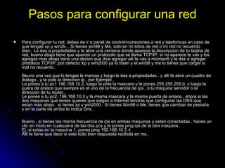 Pasos para configurar una red Para configurar tu red, debes de ir a panel de control>conexiones a red y telefonicas en caso de que tengas xp y win2k... Si tienes win98 y Me, solo en mi sitios de red o mi red no recuerdo bien.. Le das a propiedades y te abre una ventana donde aparece la descripcion de tu tarjeta de red, bueno abajo tiene que aparcer un protocolo que se llama TCP/IP, si no aparece te vas y los agregas mas abajo tiene una obcion que dice agregar alli te vas a microsoft y le das a agregar protoloco TCP/IP, por defecto Xp y win2000 ya lo traen y el win98 y me lo tienes que cargar si mal no recuerdo..  Beuno una vez que lo tengas le marcas y luego le das a propiedades.. y alli te abre un cuadro de dialogo.. y te pide la direccion ip.. por Ejemplo.. Le pones a tu pc1 196.168.10.2, luego te pide la mascara y le pones 255.255.255.0, y luego la puera de enlace que siempre es el uno de te frecuencia de ips.. o tu maquina servidor o la direccion de tu router..  Le pones a tu pc2, 196.168.10.3 y la misma mascara y la misma puerta de enlace.. ahora si las dos maquinas que tienes quieres que salgan a Internet tendras que configuirar las DNS que estan mas abajo.. si tienes xp y win2000.. Si tienes Win98 o Me, tienes que cambiar de pestaña y en la parte de arriba te indica Dns.. Bueno.. si tienes las misma frecuencia de ips en ambas maquinas y estan conectadas.. haces un clic en inicio en cualquiera de las dos pcs y le pones ping ips de la otra maquina.. Ej. si estas en la maquina 1, pones ping 192.168.10.3 -t Alli te tiene que decir si esta todo bien respuesta recibida en ms.. 