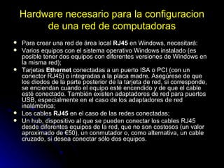 Hardware necesario para la configuracion de una red de computadoras Para crear una red de área local  RJ45  en Windows, necesitará:  Varios equipos con el sistema operativo Windows instalado (es posible tener dos equipos con diferentes versiones de Windows en la misma red);  Tarjetas  Ethernet  conectadas a un puerto ISA o PCI (con un conector RJ45) o integradas a la placa madre. Asegúrese de que los diodos de la parte posterior de la tarjeta de red, si corresponde, se enciendan cuando el equipo esté encendido y de que el cable esté conectado. También existen adaptadores de red para puertos USB, especialmente en el caso de los adaptadores de red inalámbrica;  Los cables  RJ45  en el caso de las redes conectadas;  Un hub, dispositivo al que se pueden conectar los cables RJ45 desde diferentes equipos de la red, que no son costosos (un valor aproximado de €50), un conmutador o, como alternativa, un cable cruzado, si desea conectar sólo dos equipos.  