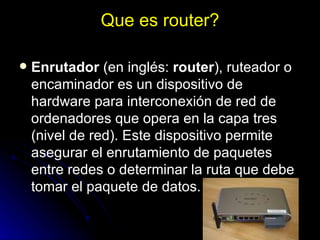 Que es router? Enrutador  (en inglés:  router ), ruteador o encaminador es un dispositivo de hardware para interconexión de red de ordenadores que opera en la capa tres (nivel de red). Este dispositivo permite asegurar el enrutamiento de paquetes entre redes o determinar la ruta que debe tomar el paquete de datos. 