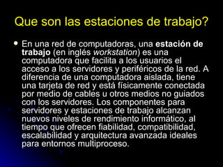 Que son las estaciones de trabajo? En una red de computadoras, una  estación de trabajo  (en inglés  workstation ) es una computadora que facilita a los usuarios el acceso a los servidores y periféricos de la red. A diferencia de una computadora aislada, tiene una tarjeta de red y está físicamente conectada por medio de cables u otros medios no guiados con los servidores. Los componentes para servidores y estaciones de trabajo alcanzan nuevos niveles de rendimiento informático, al tiempo que ofrecen fiabilidad, compatibilidad, escalabilidad y arquitectura avanzada ideales para entornos multiproceso. 