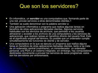 Que son los servidores? En informática, un  servidor  es una computadora que, formando parte de una red, provee servicios a otras denominadas clientes.1 También se suele denominar con la palabra servidor a: Una aplicación informática o programa que realiza algunas tareas en beneficio de otras aplicaciones llamadas clientes. Algunos servicios habituales son los servicios de archivos, que permiten a los usuarios almacenar y acceder a los archivos de una computadora y los servicios de aplicaciones, que realizan tareas en beneficio directo del usuario final. Este es el significado original del término. Es posible que un ordenador cumpla simultáneamente las funciones de cliente y de servidor.  Una computadora en la que se ejecuta un programa que realiza alguna tarea en beneficio de otras aplicaciones llamadas clientes, tanto si se trata de un ordenador central ( mainframe ), un miniordenador  un ordenador personal, una PDA o un sistema integrado; sin embargo, hay computadoras destinadas únicamente a proveer los servicios de estos programas: estos son los servidores por antonomasia.  