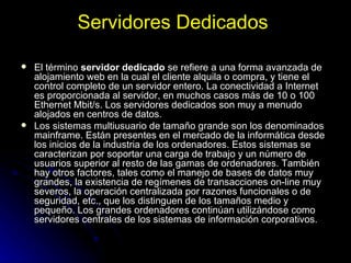 Servidores Dedicados   El término  servidor dedicado  se refiere a una forma avanzada de alojamiento web en la cual el cliente alquila o compra, y tiene el control completo de un servidor entero. La conectividad a Internet es proporcionada al servidor, en muchos casos más de 10 o 100 Ethernet Mbit/s. Los servidores dedicados son muy a menudo alojados en centros de datos. Los sistemas multiusuario de tamaño grande son los denominados mainframe. Están presentes en el mercado de la informática desde los inicios de la industria de los ordenadores. Estos sistemas se caracterizan por soportar una carga de trabajo y un número de usuarios superior al resto de las gamas de ordenadores. También hay otros factores, tales como el manejo de bases de datos muy grandes, la existencia de regímenes de transacciones on-line muy severos, la operación centralizada por razones funcionales o de seguridad, etc., que los distinguen de los tamaños medio y pequeño. Los grandes ordenadores continúan utilizándose como servidores centrales de los sistemas de información corporativos. 