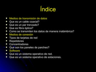 Índice Medios de transmisión de datos Que es un cable coaxial? Que es un par trenzado? Que es fibra óptica? Como se transmiten los datos de manera inalámbrica? Medios de conexión Tipos de tarjetas de red Repetidores Concentradores Que son los paneles de parcheo? Software Que es un sistema operativo de red. Que es un sistema operativo de estaciones. 