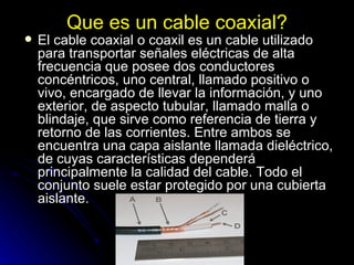 Que es un cable coaxial? El cable coaxial o coaxil es un cable utilizado para transportar señales eléctricas de alta frecuencia que posee dos conductores concéntricos, uno central, llamado positivo o vivo, encargado de llevar la información, y uno exterior, de aspecto tubular, llamado malla o blindaje, que sirve como referencia de tierra y retorno de las corrientes. Entre ambos se encuentra una capa aislante llamada dieléctrico, de cuyas características dependerá principalmente la calidad del cable. Todo el conjunto suele estar protegido por una cubierta aislante. 
