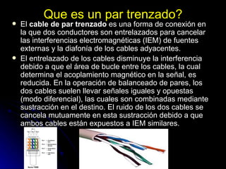 Que es un par trenzado? El  cable de par trenzado  es una forma de conexión en la que dos conductores son entrelazados para cancelar las interferencias electromagnéticas (IEM) de fuentes externas y la diafonía de los cables adyacentes. El entrelazado de los cables disminuye la interferencia debido a que el área de bucle entre los cables, la cual determina el acoplamiento magnético en la señal, es reducida. En la operación de balanceado de pares, los dos cables suelen llevar señales iguales y opuestas (modo diferencial), las cuales son combinadas mediante sustracción en el destino. El ruido de los dos cables se cancela mutuamente en esta sustracción debido a que ambos cables están expuestos a IEM similares. 