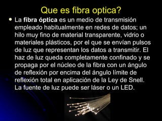 Que es fibra optica? La  fibra óptica  es un medio de transmisión empleado habitualmente en redes de datos; un hilo muy fino de material transparente, vidrio o materiales plásticos, por el que se envían pulsos de luz que representan los datos a transmitir. El haz de luz queda completamente confinado y se propaga por el núcleo de la fibra con un ángulo de reflexión por encima del ángulo límite de reflexión total en aplicación de la Ley de Snell. La fuente de luz puede ser láser o un LED. 