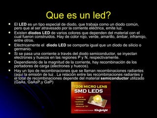 Que es un led? El  LED  es un tipo especial de diodo, que trabaja como un diodo común, pero que al ser atravesado por la corriente eléctrica, emite luz. Existen  diodos LED  de varios colores que dependen del material con el cual fueron construidos. Hay de color rojo, verde, amarillo, ámbar, infrarrojo, entre otros. Eléctricamente el   diodo LED  se comporta igual que un diodo de silicio o germanio. Si se pasa una corriente a través del diodo semiconductor, se inyectan electrones y huecos en las regiones P y N, respectivamente. Dependiendo de la magnitud de la corriente, hay recombinación de los portadores de carga (electrones y huecos). Hay un tipo de recombinaciones que se llaman recombinaciones radiantes (aquí la emisión de luz . La relación entre las recombinaciones radiantes y el total de recombinaciones depende del material  semiconductor  utilizado (GaAs, GaAsP,y GaP) 