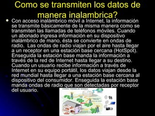 Como se transmiten los datos de manera inalambrica? Con acceso inalámbrico móvil a Internet, la información se transmite básicamente de la misma manera como se transmiten las llamadas de teléfonos móviles. Cuando un abonado ingresa información en su dispositivo inalámbrico de mano, ésta se convierte en ondas de radio.  Las ondas de radio viajan por el aire hasta llegar a un receptor en una estación base cercana (HotSpot). Enseguida la estación base manda la información a través de la red de Internet hasta llegar a su destino. Cuando un usuario recibe información a través de Internet en su equipo portátil, los datos viajan desde la red mundial hasta llegar a una estación base cercana al dispositivo del consumidor. Enseguida la estación base manda ondas de radio que son detectadas por receptor del usuario.  