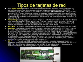 Tipos de tarjetas de red Una  tarjeta de red  permite la comunicación entre diferentes aparatos conectados entre si y también permite compartir recursos entre dos o más equipos (discos duros, CD-ROM, impresoras, etc). A las tarjetas de red también se les llama  adaptador de red  o  NIC  ( Network Interface Card , Tarjeta de Interfaz de Red en español). Hay diversos tipos de adaptadores en función del tipo de cableado o arquitectura que se utilice en la red (coaxial fino, coaxial grueso, Token Ring, etc.), pero actualmente el más común es del tipo Ethernet utilizando un interfaz o conector RJ-45  Token Ring  Las tarjetas para red Token Ring han caído hoy en día casi en desuso, debido a la baja velocidad y elevado costo respecto de Ethernet. Tenían un conector DE-9. También se utilizó el conector RJ-45 para las NICs (tarjetas de redes) y los MAUs (Multiple Access Unit- Unidad de múltiple acceso que era el núcleo de una red Token Ring) ARCNET   Las tarjetas para red ARCNET utilizaban principalmente conectores BNC y/o RJ-45 Ethernet   Las tarjetas de red Ethernet utilizan conectores RJ-45 (10/100/1000) BNC (10), AUI (10), MII (100), GMII (1000). El caso más habitual es el de la tarjeta o NIC con un conector RJ-45, aunque durante la transición del uso mayoritario de cable coaxial (10 Mbps) a par trenzado (100 Mbps) abundaron las tarjetas con conectores BNC y RJ-45 e incluso BNC / AUI / RJ-45 (en muchas de ellas se pueden ver serigrafiados los conectores no usados). Con la entrada de las redes Gigabit y el que en las casas sea frecuente la presencias de varios ordenadores comienzan a verse tarjetas y placas base (con NIC integradas) con 2 y hasta 4 puertos RJ-45, algo antes reservado a los servidores. Wi-Fi   También son NIC las tarjetas inalámbricas o wireless, las cuales vienen en diferentes variedades dependiendo de la norma a la cual se ajusten, usualmente son 802.11a, 802.11b y 802.11g. Las más populares son la 802.11b que transmite a 11 Mbps con una distancia teórica de 100 metros y la 802.11g que transmite a 54 Mbps. 