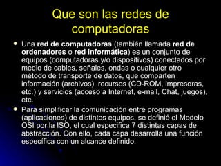 Que son las redes de computadoras Una  red de computadoras  (también llamada  red de ordenadores  o  red informática ) es un conjunto de equipos (computadoras y/o dispositivos) conectados por medio de cables, señales, ondas o cualquier otro método de transporte de datos, que comparten información (archivos), recursos (CD-ROM, impresoras, etc.) y servicios (acceso a Internet, e-mail, Chat, juegos), etc. Para simplificar la comunicación entre programas (aplicaciones) de distintos equipos, se definió el Modelo OSI por la ISO, el cual especifica 7 distintas capas de abstracción. Con ello, cada capa desarrolla una función específica con un alcance definido. 