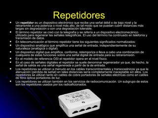 Repetidores Un  repetidor  es un dispositivo electrónico que recibe una señal débil o de bajo nivel y la retransmite a una potencia o nivel más alto, de tal modo que se puedan cubrir distancias más largas sin degradación o con una degradación tolerable. El término repetidor se creó con la telegrafía y se refería a un dispositivo electromecánico utilizado para regenerar las señales telegráficas. El uso del término ha continuado en telefonía y transmisión de datos. En telecomunicación el término repetidor tiene los siguientes significados normalizados: Un dispositivo analógico que amplifica una señal de entrada, independientemente de su naturaleza (analógica o digital).  Un dispositivo digital que amplifica, conforma, retemporiza o lleva a cabo una combinación de cualquiera de estas funciones sobre una señal digital de entrada para su retransmisión.  En el modelo de referencia OSI el repetidor opera en el nivel físico. En el caso de señales digitales el repetidor se suele denominar regenerador ya que, de hecho, la señal de salida es una señal  regenerada  a partir de la de entrada. Los repetidores se utilizan a menudo en los cables transcontinentales y transoceánicos ya que la atenuación (pérdida de señal) en tales distancias sería completamente inaceptable sin ellos. Los repetidores se utilizan tanto en cables de cobre portadores de señales eléctricas como en cables de fibra óptica portadores de luz. Los repetidores se utilizan también en los servicios de radiocomunicación. Un subgrupo de estos son los repetidores usados por los radioaficionados. 