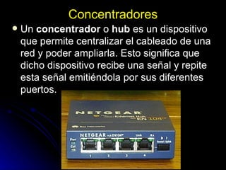 Concentradores Un  concentrador  o  hub  es un dispositivo que permite centralizar el cableado de una red y poder ampliarla. Esto significa que dicho dispositivo recibe una señal y repite esta señal emitiéndola por sus diferentes puertos. 