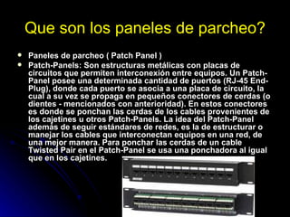 Que son los paneles de parcheo? Paneles de parcheo ( Patch Panel ) Patch-Panels: Son estructuras metálicas con placas de circuitos que permiten interconexión entre equipos. Un Patch-Panel posee una determinada cantidad de puertos (RJ-45 End-Plug), donde cada puerto se asocia a una placa de circuito, la cual a su vez se propaga en pequeños conectores de cerdas (o dientes - mencionados con anterioridad). En estos conectores es donde se ponchan las cerdas de los cables provenientes de los cajetines u otros Patch-Panels. La idea del Patch-Panel además de seguir estándares de redes, es la de estructurar o manejar los cables que interconectan equipos en una red, de una mejor manera. Para ponchar las cerdas de un cable Twisted Pair en el Patch-Panel se usa una ponchadora al igual que en los cajetines. 