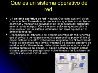 Que es un sistema operativo de red. Un  sistema operativo de red  (Network Operating System) es un componente software de una computadora que tiene como objetivo coordinar y manejar las actividades de los recursos del ordenador en una red de equipos. Consiste en un software que posibilita la comunicación de un sistema informático con otros equipos en el ámbito de una red. Dependiendo del fabricante del sistema operativo de red, tenemos que el software de red para un equipo personal se puede añadir al propio sistema operativo del equipo o integrarse con él. Netware de Novell es el ejemplo más familiar y famoso de sistema operativo de red donde el software de red del equipo cliente se incorpora en el sistema operativo del equipo. El equipo personal necesita ambos sistema operativos para gestionar conjuntamente las funciones de red y las funciones individuales. 