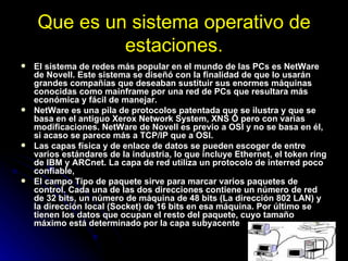 Que es un sistema operativo de estaciones. El sistema de redes más popular en el mundo de las PCs es NetWare de Novell. Este sistema se diseñó con la finalidad de que lo usarán grandes compañías que deseaban sustituir sus enormes máquinas conocidas como mainframe por una red de PCs que resultara más económica y fácil de manejar.  NetWare es una pila de protocolos patentada que se ilustra y que se basa en el antiguo Xerox Network System, XNS Ô pero con varias modificaciones. NetWare de Novell es previo a OSI y no se basa en él, si acaso se parece más a TCP/IP que a OSI. Las capas física y de enlace de datos se pueden escoger de entre varios estándares de la industria, lo que incluye Ethernet, el token ring de IBM y ARCnet. La capa de red utiliza un protocolo de interred poco confiable,  El campo Tipo de paquete sirve para marcar varios paquetes de control. Cada una de las dos direcciones contiene un número de red de 32 bits, un número de máquina de 48 bits (La dirección 802 LAN) y la dirección local (Socket) de 16 bits en esa máquina. Por último se tienen los datos que ocupan el resto del paquete, cuyo tamaño máximo está determinado por la capa subyacente 