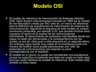 Modelo OSI El modelo de referencia de Interconexión de Sistemas Abiertos (OSI, Open System Interconnection) lanzado en 1984 fue el modelo de red descriptivo creado por ISO; esto es, un marco de referencia para la definición de arquitecturas de interconexión de sistemas de comunicaciones. Siguiendo el esquema de este modelo se crearon numerosos protocolos, por ejemplo X.25, que durante muchos años ocuparon el centro de la escena de las comunicaciones informáticas. El advenimiento de protocolos más flexibles donde las capas no están tan demarcadas y la correspondencia con los niveles no era tan clara puso a este esquema en un segundo plano. Sin embargo sigue siendo muy usado en la enseñanza como una manera de mostrar como puede estructurarse una "pila" de protocolos de comunicaciones (sin importar su poca correspondencia con la realidad). El modelo en sí mismo no puede ser considerado una arquitectura, ya que no especifica el protocolo que debe ser usado en cada capa, sino que suele hablarse de modelo de referencia. Este modelo está dividido en siete capas: 
