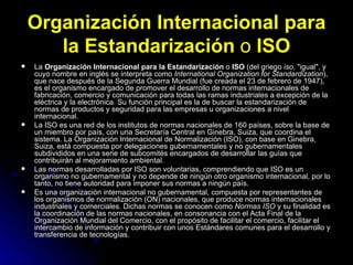 Organización Internacional para la Estandarización  o  ISO La  Organización Internacional para la Estandarización  o  ISO  (del griego  iso , "igual", y cuyo nombre en inglés se interpreta como  International Organization for Standardization ), que nace después de la Segunda Guerra Mundial (fue creada el 23 de febrero de 1947), es el organismo encargado de promover el desarrollo de normas internacionales de fabricación, comercio y comunicación para todas las ramas industriales a excepción de la eléctrica y la electrónica. Su función principal es la de buscar la estandarización de normas de productos y seguridad para las empresas u organizaciones a nivel internacional. La ISO es una red de los institutos de normas nacionales de 160 países, sobre la base de un miembro por país, con una Secretaría Central en Ginebra, Suiza, que coordina el sistema. La Organización Internacional de Normalización (ISO), con base en Ginebra, Suiza, está compuesta por delegaciones gubernamentales y no gubernamentales subdivididos en una serie de subcomités encargados de desarrollar las guías que contribuirán al mejoramiento ambiental. Las normas desarrolladas por ISO son voluntarias, comprendiendo que ISO es un organismo no gubernamental y no depende de ningún otro organismo internacional, por lo tanto, no tiene autoridad para imponer sus normas a ningún país. Es una organización internacional no gubernamental, compuesta por representantes de los organismos de normalización (ON) nacionales, que produce normas internacionales industriales y comerciales. Dichas normas se conocen como  Normas ISO  y su finalidad es la coordinación de las normas nacionales, en consonancia con el Acta Final de la Organización Mundial del Comercio, con el propósito de facilitar el comercio, facilitar el intercambio de información y contribuir con unos Estándares comunes para el desarrollo y transferencia de tecnologías. 