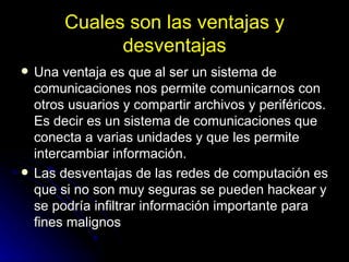 Cuales son las ventajas y desventajas Una ventaja es que al ser un sistema de comunicaciones nos permite comunicarnos con otros usuarios y compartir archivos y periféricos. Es decir es un sistema de comunicaciones que conecta a varias unidades y que les permite intercambiar información.  Las desventajas de las redes de computación es que si no son muy seguras se pueden hackear y se podría infiltrar información importante para fines malignos  