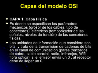 Capas del modelo OSI CAPA 1. Capa Física Es donde se especifican los parámetros mecánicos (grosor de los cables, tipo de conectores), eléctricos (temporizador de las señales, niveles de tensión) de las conexiones físicas. Las unidades de información que considera son bits, y trata de la transmisión de cadenas de bits en el canal de comunicación (pares trenzados de cobre, cable coaxial, radio, infrarojos, Wifi, fibra óptica), si el emisor envía un 0 , al receptor debe de llegar un 0. 
