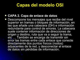 Capas del modelo OSI CAPA 2. Capa de enlace de datos Descompone los mensajes que recibe del nivel superior en tramas o bloques de información, en las que añade una cabecera (DH) e información redundante para control de errores. La cabecera suele contener información de direcciones de origen y destino, ruta que va a seguir la trama, etc … También se encarga de transmitir sin error las tramas entre cada enlace que conecte directamente dos puntos físicos (nodos) adyacentes de la red, y desconectar el enlace de datos sin pérdidas de información. 