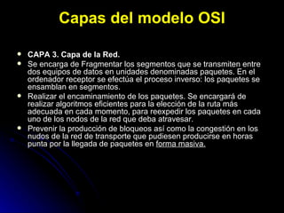 Capas del modelo OSI CAPA 3. Capa de la Red. Se encarga de Fragmentar los segmentos que se transmiten entre dos equipos de datos en unidades denominadas paquetes. En el ordenador receptor se efectúa el proceso inverso: los paquetes se ensamblan en segmentos.  Realizar el encaminamiento de los paquetes. Se encargará de realizar algoritmos eficientes para la elección de la ruta más adecuada en cada momento, para reexpedir los paquetes en cada uno de los nodos de la red que deba atravesar.  Prevenir la producción de bloqueos así como la congestión en los nudos de la red de transporte que pudiesen producirse en horas punta por la llegada de paquetes en  forma masiva.   