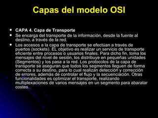 Capas del modelo OSI CAPA 4. Capa de Transporte Se encarga del transporte de la información, desde la fuente al destino, a través de la red. Los accesos a la capa de transporte se efectúan a través de puertos (sockets). EL objetivo es realizar un servicio de transporte eficiente entre procesos o usuarios finales. Para dicho fin, toma los mensajes del nivel de sesión, los distribuye en pequeñas unidades (Segmentos) y los pasa a la red. Los protocolos de la capa de transporte se aseguran que todos los segmentos lleguen de forma correcta a su destino, para lo cual realizan detección y corrección de errores, además de controlar el flujo y la secuenciación. Otras funcionalidades es optimizar el transporte, realizando multiplexaciones de varios mensajes en un segmento para abaratar costes. 