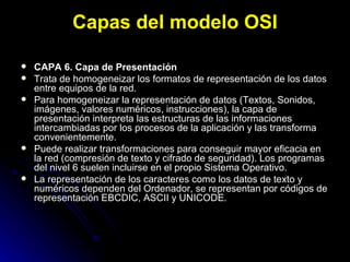 Capas del modelo OSI CAPA 6. Capa de Presentación Trata de homogeneizar los formatos de representación de los datos entre equipos de la red. Para homogeneizar la representación de datos (Textos, Sonidos, imágenes, valores numéricos, instrucciones), la capa de presentación interpreta las estructuras de las informaciones intercambiadas por los procesos de la aplicación y las transforma convenientemente. Puede realizar transformaciones para conseguir mayor eficacia en la red (compresión de texto y cifrado de seguridad). Los programas del nivel 6 suelen incluirse en el propio Sistema Operativo. La representación de los caracteres como los datos de texto y numéricos dependen del Ordenador, se representan por códigos de representación EBCDIC, ASCII y UNICODE. 