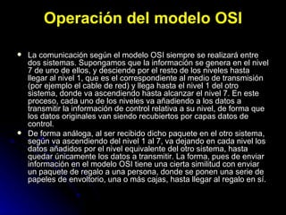 Operación del modelo OSI La comunicación según el modelo OSI siempre se realizará entre dos sistemas. Supongamos que la información se genera en el nivel 7 de uno de ellos, y desciende por el resto de los niveles hasta llegar al nivel 1, que es el correspondiente al medio de transmisión (por ejemplo el cable de red) y llega hasta el nivel 1 del otro sistema, donde va ascendiendo hasta alcanzar el nivel 7. En este proceso, cada uno de los niveles va añadiendo a los datos a transmitir la información de control relativa a su nivel, de forma que los datos originales van siendo recubiertos por capas datos de control. De forma análoga, al ser recibido dicho paquete en el otro sistema, según va ascendiendo del nivel 1 al 7, va dejando en cada nivel los datos añadidos por el nivel equivalente del otro sistema, hasta quedar únicamente los datos a transmitir. La forma, pues de enviar información en el modelo OSI tiene una cierta similitud con enviar un paquete de regalo a una persona, donde se ponen una serie de papeles de envoltorio, una o más cajas, hasta llegar al regalo en sí. 