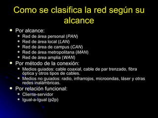 Como se clasifica la red según su alcance Por alcance:  Red de área personal ( PAN )  Red de área local ( LAN )  Red de área de campus ( CAN )  Red de área metropolitana ( MAN )  Red de área amplia ( WAN )  Por método de la conexión:  Medios guiados: cable coaxial, cable de par trenzado, fibra óptica y otros tipos de cables.  Medios no guiados: radio, infrarrojos, microondas, láser y otras redes inalámbricas.  Por relación funcional:  Cliente-servidor  Igual-a-Igual (p2p)    