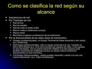 Como se clasifica la red según su alcance Arquitecturas de red Por Topología de red:  Red de bus  Red de estrella  Red de anillo (o doble anillo)  Red en malla (o totalmente conexa)  Red en árbol  Red Mixta (cualquier combinación de las anteriores)  Por la direccionalidad de los datos (tipos de transmisión)  Simplex  (unidireccionales), un Equipo Terminal de Datos transmite y otro recibe. (p.e. Streaming)  Half-Duplex  (bidireccionales), sólo un equipo transmite a la vez. También se llama  Semi-Duplex .(p.e. Una comunicación por equipos de radio, si los equipos no son  full dúplex , uno no podría transmitir (hablar) si la otra persona está también transmitiendo (hablando) porque su equipo estaría recibiendo (escuchando) en ese momento).  Full-Duplex  (bidireccionales) , ambos pueden transmitir y recibir a la vez una misma información. (p.e. Video-Conferencia)  
