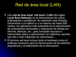 Red de área local (LAN) Una  red de área local ,  red local  o  LAN  (del inglés  Local Área Network ) es la interconexión de varios ordenadores y periféricos. Su extensión esta limitada físicamente a un edificio o a un entorno de hasta 200 metros. Su aplicación más extendida es la interconexión de ordenadores personales y estaciones de trabajo en oficinas, fábricas, etc., para compartir recursos e intercambiar datos y aplicaciones. En definitiva, permite que dos o más máquinas se comuniquen. El término red local incluye tanto el hardware como el software necesario para la interconexión de los distintos dispositivos y el tratamiento de la información. 