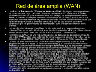 Red de área amplia (WAN) Una  Red de Área Amplia  ( Wide Área Network  o  WAN , del inglés), es un tipo de red de computadoras capaz de cubrir distancias desde unos 100 hasta unos 1000 km, dando el servicio a un país o un continente. Un ejemplo de este tipo de redes sería RedIRIS, Internet o cualquier red en la cual no estén en un mismo edificio todos sus miembros (sobre la distancia hay discusión posible). Muchas WAN son construidas por y para una organización o empresa particular y son de uso privado, otras son construidas por los proveedores de Internet (ISP) para proveer de conexión a sus clientes. Hoy en día Internet proporciona WAN de alta velocidad, y la necesidad de redes privadas WAN se ha reducido drásticamente mientras que las VPN que utilizan cifrado y otras técnicas para hacer esa red dedicada aumentan continuamente. Normalmente la WAN es una red punto a punto, es decir, red de paquete conmutado. Las redes WAN pueden usar sistemas de comunicación vía satélite o de radio. Fue la aparición de los portátiles y los PDA la que trajo el concepto de redes inalámbricas. Una red de área amplia o WAN (Wide Área Network) se extiende sobre un área geográfica extensa, a veces un país o un continente, y su función fundamental está orientada a la interconexión de redes o equipos terminales que se encuentran ubicados a grandes distancias entre sí. Para ello cuentan con una infraestructura basada en poderosos nodos de conmutación que llevan a cabo la interconexión de dichos elementos, por los que además fluyen un volumen apreciable de información de manera continua. Por esta razón también se dice que las redes WAN tienen carácter público, pues el tráfico de información que por ellas circula proviene de diferentes lugares, siendo usada por numerosos usuarios de diferentes países del mundo para transmitir información de un lugar a otro. A diferencia de las redes LAN (siglas de "local área network", es decir, "red de área local"), la velocidad a la que circulan los datos por las redes WAN suele ser menor que la que se puede alcanzar en las redes LAN. Además, las redes LAN tienen carácter privado, pues su uso está restringido normalmente a los usuarios miembros de una empresa, o institución, para los cuales se diseñó la red. 