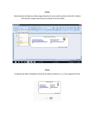 2 Paso:
Seleccionamos las todas las celdas, luego ubicamos el cursor sobre la primera letra (A) le damos
click derecho y luego seleccionamos la opción ancho de celdas.

3 Paso:
Ya después de haber cambiado el ancho de las celdas escribimos 1, 2, y 3 de la siguiente forma:

 