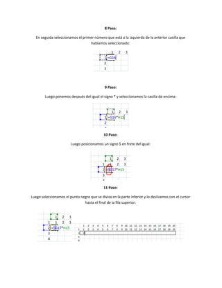 8 Paso:
En seguida seleccionamos el primer número que está a la izquierda de la anterior casilla que
habíamos seleccionado:

9 Paso:
Luego ponemos después del igual el signo * y seleccionamos la casilla de encima:

10 Paso:
Luego posicionamos un signo $ en frete del igual:

11 Paso:
Luego seleccionamos el punto negro que se divisa en la parte inferior y lo deslizamos con el cursor
hasta el final de la fila superior:

 