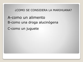 ¿COMO SE CONSIDERA LA MARIHUANA? 
A-como un alimento 
B-como una droga alucinógena 
C-como un juguete 
 