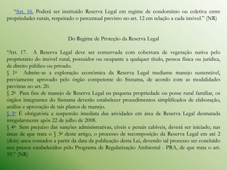 “Art. 16. Poderá ser instituído Reserva Legal em regime de condomínio ou coletiva entre
propriedades rurais, respeitado o percentual previsto no art. 12 em relação a cada imóvel.” (NR)


                           Do Regime de Proteção da Reserva Legal

“Art. 17. A Reserva Legal deve ser conservada com cobertura de vegetação nativa pelo
proprietário do imóvel rural, possuidor ou ocupante a qualquer título, pessoa física ou jurídica,
de direito público ou privado.
§ 1o Admite-se a exploração econômica da Reserva Legal mediante manejo sustentável,
previamente aprovado pelo órgão competente do Sisnama, de acordo com as modalidades
previstas no art. 20.
§ 2o Para fins de manejo de Reserva Legal na pequena propriedade ou posse rural familiar, os
órgãos integrantes do Sisnama deverão estabelecer procedimentos simplificados de elaboração,
análise e aprovação de tais planos de manejo.
§ 3o É obrigatória a suspensão imediata das atividades em área de Reserva Legal desmatada
irregularmente após 22 de julho de 2008.
§ 4o Sem prejuízo das sanções administrativas, cíveis e penais cabíveis, deverá ser iniciado, nas
áreas de que trata o § 3o deste artigo, o processo de recomposição da Reserva Legal em até 2
(dois) anos contados a partir da data da publicação desta Lei, devendo tal processo ser concluído
nos prazos estabelecidos pelo Programa de Regularização Ambiental - PRA, de que trata o art.
59.” (NR)
 