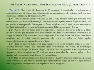 DAS ÁREAS CONSOLIDADAS EM ÁREAS DE PRESERVAÇÃO PERMANENTE

   “Art. 61-A. Nas Áreas de Preservação Permanente, é autorizada, exclusivamente, a
continuidade das atividades agrossilvipastoris, de ecoturismo e de turismo rural em áreas
rurais consolidadas até 22 de julho de 2008.
   § 1o Para os imóveis rurais com área de até 1 (um) módulo fiscal que possuam áreas
consolidadas em Áreas de Preservação Permanente ao longo de cursos d’água naturais, será
obrigatória a recomposição das respectivas faixas marginais em 5 (cinco) metros, contados da
borda da calha do leito regular, independentemente da largura do curso d´água.
   § 2o Para os imóveis rurais com área superior a 1 (um) módulo fiscal e de até 2 (dois)
módulos fiscais que possuam áreas consolidadas em Áreas de Preservação Permanente ao
longo de cursos d’água naturais, será obrigatória a recomposição das respectivas faixas
marginais em 8 (oito) metros, contados da borda da calha do leito regular,
independentemente da largura do curso d´água.
   § 3o Para os imóveis rurais com área superior a 2 (dois) módulos fiscais e de até 4
(quatro) módulos fiscais que possuam áreas consolidadas em Áreas de Preservação
Permanente ao longo de cursos d’água naturais, será obrigatória a recomposição das
respectivas faixas marginais em 15 (quinze) metros, contados da borda da calha do leito
regular, independentemente da largura do curso d’água.
   § 4o Para os imóveis rurais com área superior a 4 (quatro) módulos fiscais que possuam
áreas consolidadas em Áreas de Preservação Permanente ao longo de cursos d’água naturais,
será obrigatória a recomposição das respectivas faixas marginais:
 