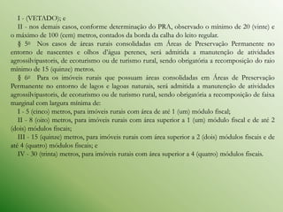 I - (VETADO); e
   II - nos demais casos, conforme determinação do PRA, observado o mínimo de 20 (vinte) e
o máximo de 100 (cem) metros, contados da borda da calha do leito regular.
   § 5o Nos casos de áreas rurais consolidadas em Áreas de Preservação Permanente no
entorno de nascentes e olhos d’água perenes, será admitida a manutenção de atividades
agrossilvipastoris, de ecoturismo ou de turismo rural, sendo obrigatória a recomposição do raio
mínimo de 15 (quinze) metros.
   § 6o Para os imóveis rurais que possuam áreas consolidadas em Áreas de Preservação
Permanente no entorno de lagos e lagoas naturais, será admitida a manutenção de atividades
agrossilvipastoris, de ecoturismo ou de turismo rural, sendo obrigatória a recomposição de faixa
marginal com largura mínima de:
   I - 5 (cinco) metros, para imóveis rurais com área de até 1 (um) módulo fiscal;
   II - 8 (oito) metros, para imóveis rurais com área superior a 1 (um) módulo fiscal e de até 2
(dois) módulos fiscais;
   III - 15 (quinze) metros, para imóveis rurais com área superior a 2 (dois) módulos fiscais e de
até 4 (quatro) módulos fiscais; e
   IV - 30 (trinta) metros, para imóveis rurais com área superior a 4 (quatro) módulos fiscais.
 