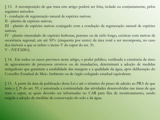 § 13. A recomposição de que trata este artigo poderá ser feita, isolada ou conjuntamente, pelos
seguintes métodos:
I - condução de regeneração natural de espécies nativas;
II - plantio de espécies nativas;
III - plantio de espécies nativas conjugado com a condução da regeneração natural de espécies
nativas;
IV - plantio intercalado de espécies lenhosas, perenes ou de ciclo longo, exóticas com nativas de
ocorrência regional, em até 50% (cinquenta por cento) da área total a ser recomposta, no caso
dos imóveis a que se refere o inciso V do caput do art. 3o;
V - (VETADO).

§ 14. Em todos os casos previstos neste artigo, o poder público, verificada a existência de risco
de agravamento de processos erosivos ou de inundações, determinará a adoção de medidas
mitigadoras que garantam a estabilidade das margens e a qualidade da água, após deliberação do
Conselho Estadual de Meio Ambiente ou de órgão colegiado estadual equivalente.

§ 15. A partir da data da publicação desta Lei e até o término do prazo de adesão ao PRA de que
trata o § 2o do art. 59, é autorizada a continuidade das atividades desenvolvidas nas áreas de que
trata o caput, as quais deverão ser informadas no CAR para fins de monitoramento, sendo
exigida a adoção de medidas de conservação do solo e da água.
 